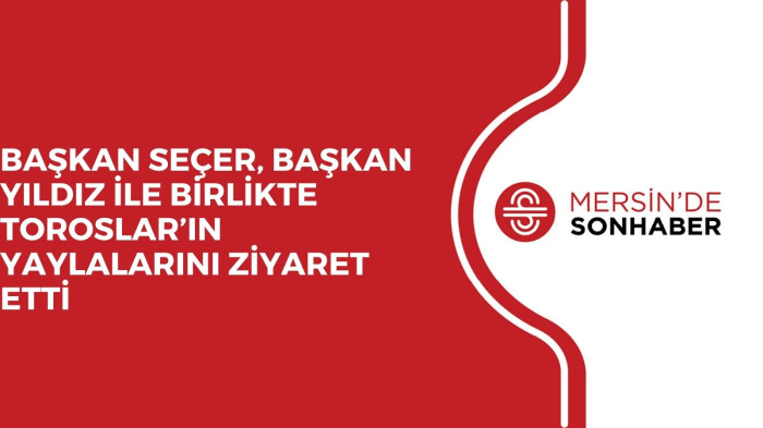 BAŞKAN SEÇER, BAŞKAN YILDIZ İLE BİRLİKTE TOROSLAR’IN YAYLALARINI ZİYARET ETTİ