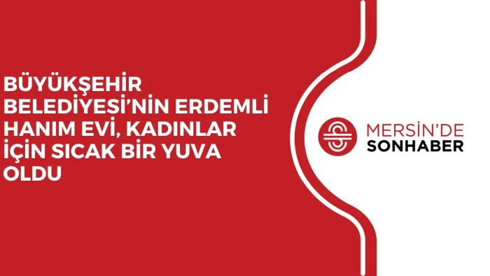 BÜYÜKŞEHİR BELEDİYESİ’NİN ERDEMLİ HANIM EVİ, KADINLAR İÇİN SICAK BİR YUVA OLDU