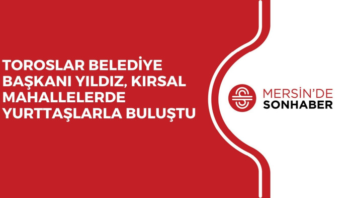 TOROSLAR BELEDİYE BAŞKANI YILDIZ, KIRSAL MAHALLELERDE YURTTAŞLARLA BULUŞTU