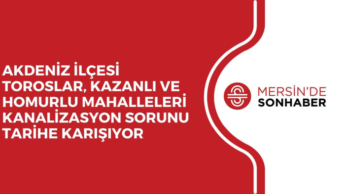 AKDENİZ İLÇESİ TOROSLAR, KAZANLI VE HOMURLU MAHALLELERİ KANALİZASYON SORUNU TARİHE KARIŞIYOR