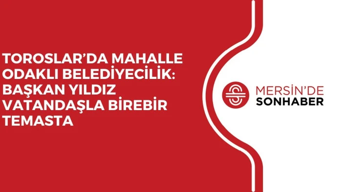 TOROSLAR&rsquo;DA MAHALLE ODAKLI BELEDİYECİLİK: BAŞKAN YILDIZ VATANDAŞLA BİREBİR TEMASTA