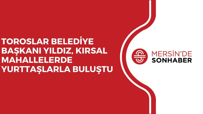 TOROSLAR BELEDİYE BAŞKANI YILDIZ, KIRSAL MAHALLELERDE YURTTAŞLARLA BULUŞTU