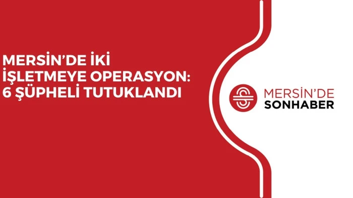 MERSİN&rsquo;DE İKİ İŞLETMEYE OPERASYON: 6 Ş&Uuml;PHELİ TUTUKLANDI