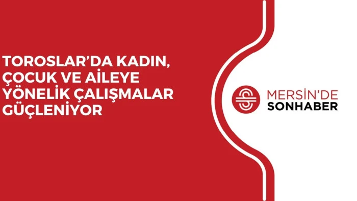 TOROSLAR’DA KADIN, ÇOCUK VE AİLEYE YÖNELİK ÇALIŞMALAR GÜÇLENİYOR