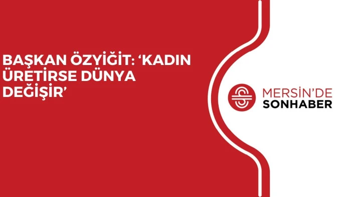 BAŞKAN ÖZYİĞİT: ‘KADIN ÜRETİRSE DÜNYA DEĞİŞİR’