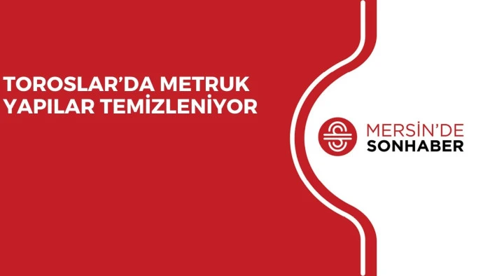 TOROSLAR&rsquo;DA METRUK YAPILAR TEMİZLENİYOR