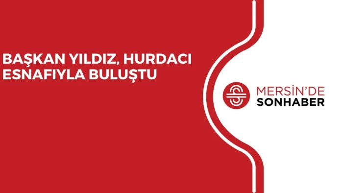 BAŞKAN YILDIZ, HURDACI ESNAFIYLA BULUŞTU