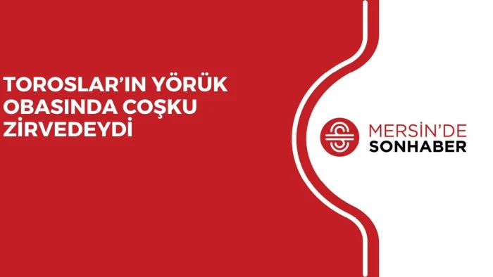 TOROSLAR’IN YÖRÜK OBASINDA COŞKU ZİRVEDEYDİ