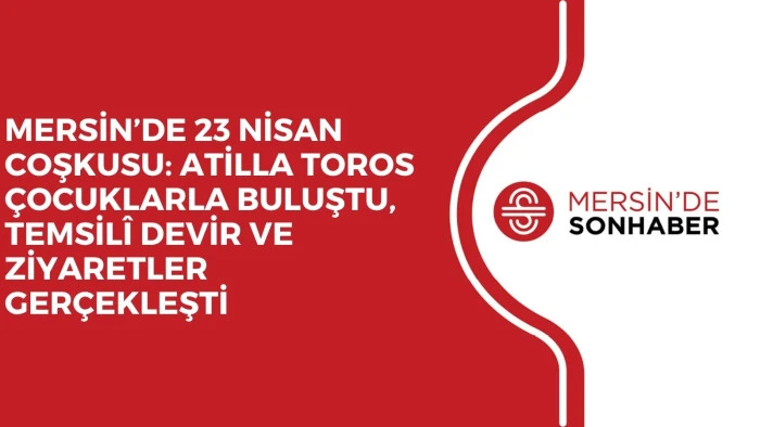 MERSİN’DE 23 NİSAN COŞKUSU: ATİLLA TOROS ÇOCUKLARLA BULUŞTU, TEMSİLÎ DEVİR VE ZİYARETLER GERÇEKLEŞTİ