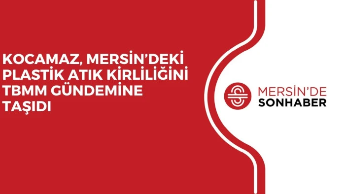KOCAMAZ, MERSİN&rsquo;DEKİ PLASTİK ATIK KİRLİLİĞİNİ TBMM G&Uuml;NDEMİNE TAŞIDI