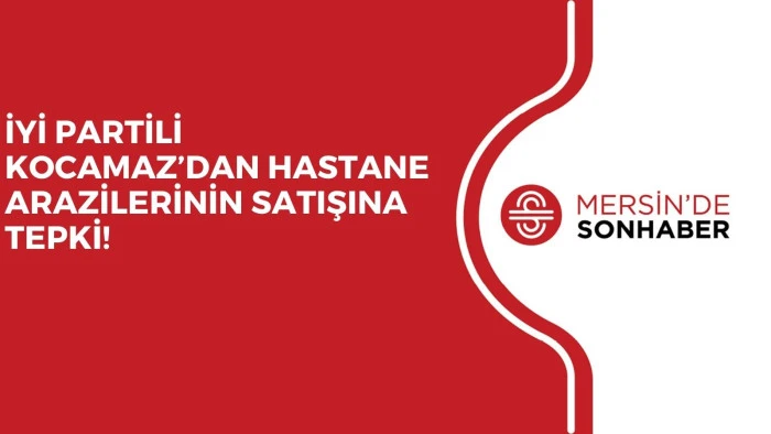 İYİ PARTİLİ KOCAMAZ’DAN HASTANE ARAZİLERİNİN SATIŞINA TEPKİ!