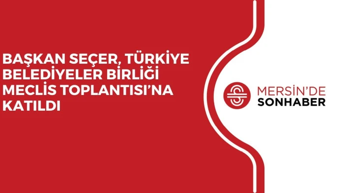 BAŞKAN SE&Ccedil;ER, T&Uuml;RKİYE BELEDİYELER BİRLİĞİ MECLİS TOPLANTISI&rsquo;NA KATILDI