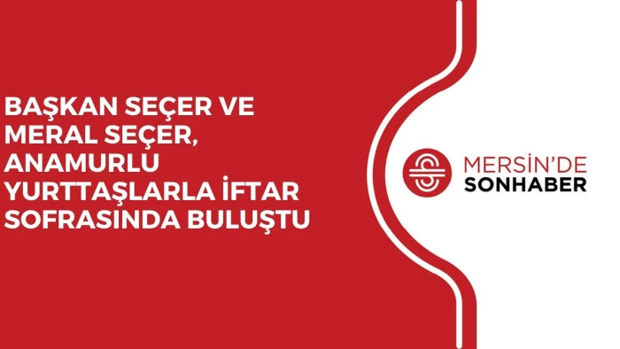 BAŞKAN SE&Ccedil;ER VE MERAL SE&Ccedil;ER, ANAMURLU YURTTAŞLARLA İFTAR SOFRASINDA BULUŞTU