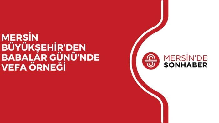 MERSİN BÜYÜKŞEHİR’DEN BABALAR GÜNÜ’NDE VEFA ÖRNEĞİ