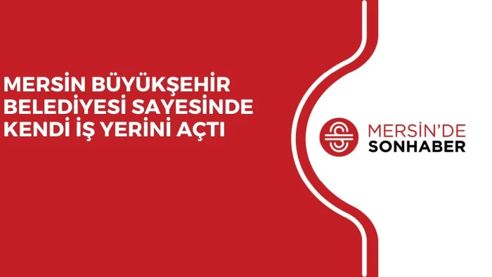 MERSİN B&Uuml;Y&Uuml;KŞEHİR BELEDİYESİ SAYESİNDE KENDİ İŞ YERİNİ A&Ccedil;TI