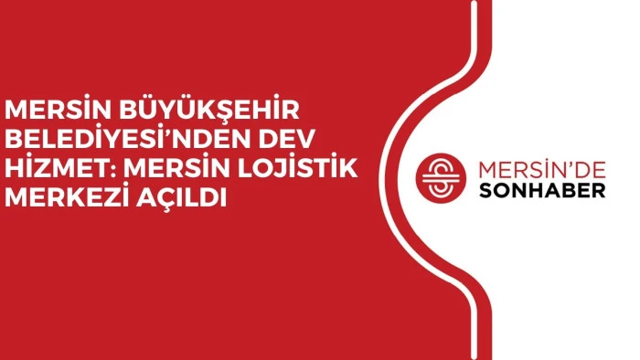 MERSİN BÜYÜKŞEHİR BELEDİYESİ’NDEN DEV HİZMET: MERSİN LOJİSTİK MERKEZİ AÇILDI