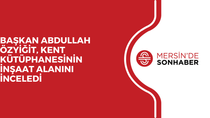 BAŞKAN ABDULLAH ÖZYİĞİT, KENT KÜTÜPHANESİNİN İNŞAAT ALANINI İNCELEDİ